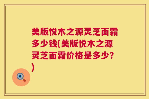 美版悦木之源灵芝面霜多少钱(美版悦木之源灵芝面霜价格是多少?) 美版悦木之源灵芝面霜多少钱(美版悦木之源灵芝面霜价格是多少?)