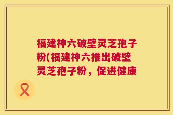 福建神六破壁灵芝孢子粉(福建神六推出破壁灵芝孢子粉，促进健康