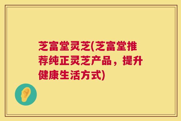 芝富堂灵芝(芝富堂推荐纯正灵芝产品，提升健康生活方式)