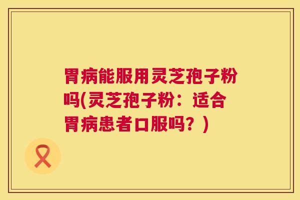 胃能服用灵芝孢子粉吗(灵芝孢子粉:适合胃患者口服吗?) 胃能服用灵芝孢子粉吗(灵芝孢子粉:适合胃患者口服吗?)
