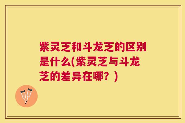 紫灵芝和斗龙芝的区别是什么(紫灵芝与斗龙芝的差异在哪?) 紫灵芝和斗龙芝的区别是什么(紫灵芝与斗龙芝的差异在哪?)