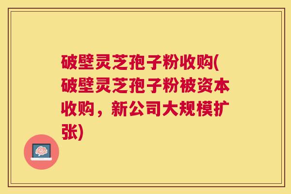破壁灵芝孢子粉收购(破壁灵芝孢子粉被资本收购,新公司大规模扩张) 破壁灵芝孢子粉收购(破壁灵芝孢子粉被资本收购,新公司大规模扩张)