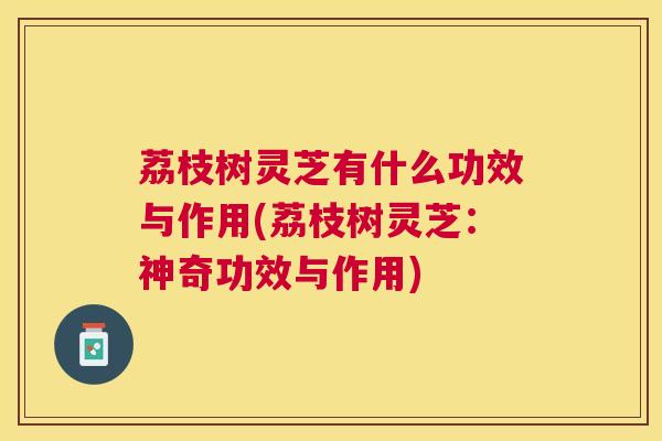 荔枝树灵芝有什么功效与作用(荔枝树灵芝：神奇功效与作用)