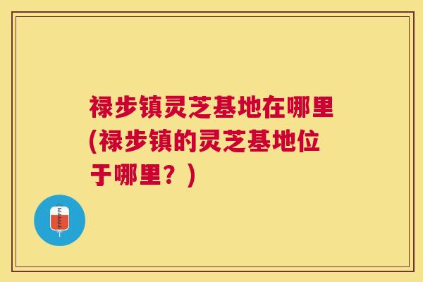 禄步镇灵芝基地在哪里(禄步镇的灵芝基地位于哪里?) 禄步镇灵芝基地在哪里(禄步镇的灵芝基地位于哪里?)