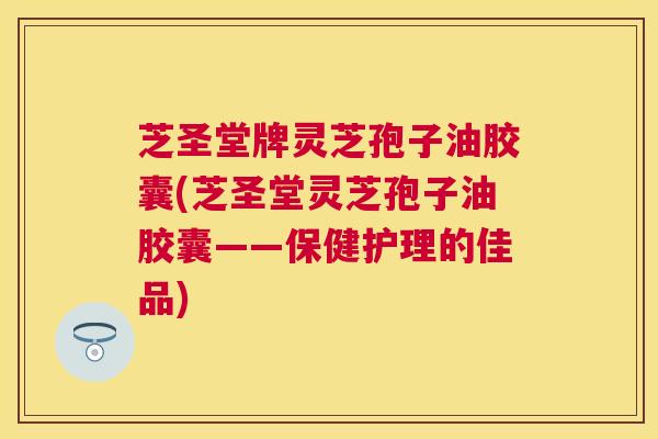 芝圣堂牌灵芝孢子油胶囊(芝圣堂灵芝孢子油胶囊——保健护理的佳品)