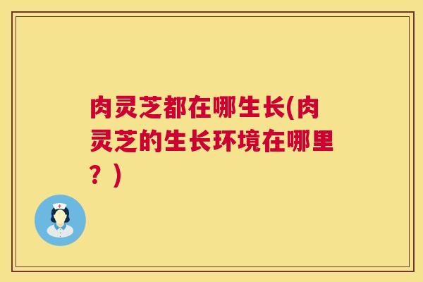 肉灵芝都在哪生长(肉灵芝的生长环境在哪里?) 肉灵芝都在哪生长(肉灵芝的生长环境在哪里?)