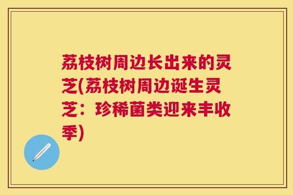 荔枝树周边长出来的灵芝(荔枝树周边诞生灵芝：珍稀菌类迎来丰收季)