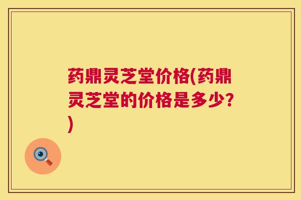 药鼎灵芝堂价格(药鼎灵芝堂的价格是多少?) 药鼎灵芝堂价格(药鼎灵芝堂的价格是多少?)
