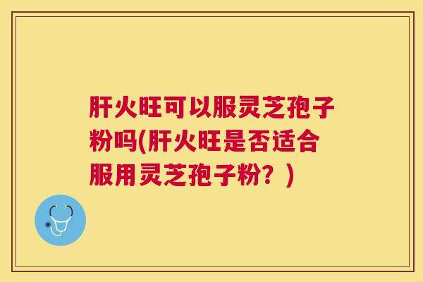 火旺可以服灵芝孢子粉吗(火旺是否适合服用灵芝孢子粉？)