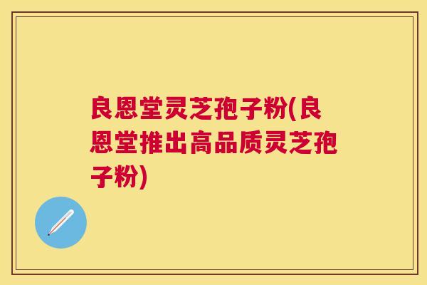 良恩堂灵芝孢子粉(良恩堂推出高品质灵芝孢子粉) 良恩堂灵芝孢子粉(良恩堂推出高品质灵芝孢子粉)