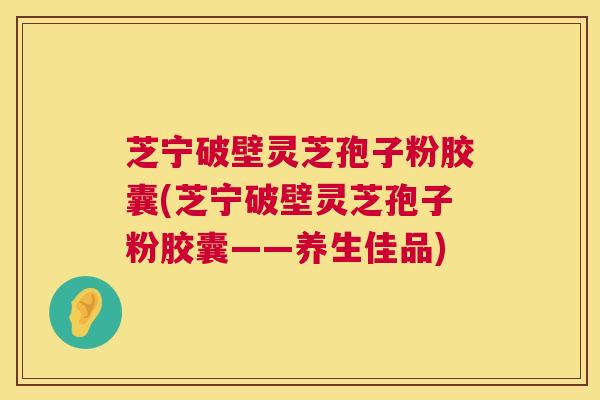 芝宁破壁灵芝孢子粉胶囊(芝宁破壁灵芝孢子粉胶囊——养生佳品) 芝宁破壁灵芝孢子粉胶囊(芝宁破壁灵芝孢子粉胶囊——养生佳品)