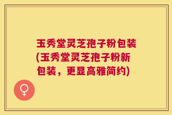 玉秀堂灵芝孢子粉包装(玉秀堂灵芝孢子粉新包装,更显高雅简约) 玉秀堂灵芝孢子粉包装(玉秀堂灵芝孢子粉新包装,更显高雅简约)