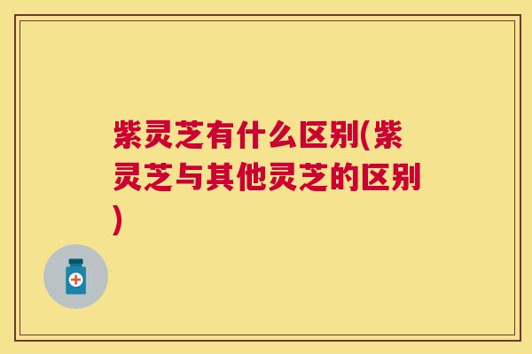 紫灵芝有什么区别(紫灵芝与其他灵芝的区别)