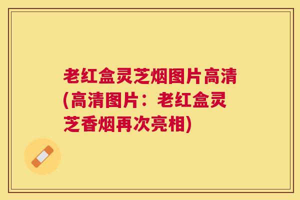 老红盒灵芝烟图片高清(高清图片：老红盒灵芝香烟再次亮相)