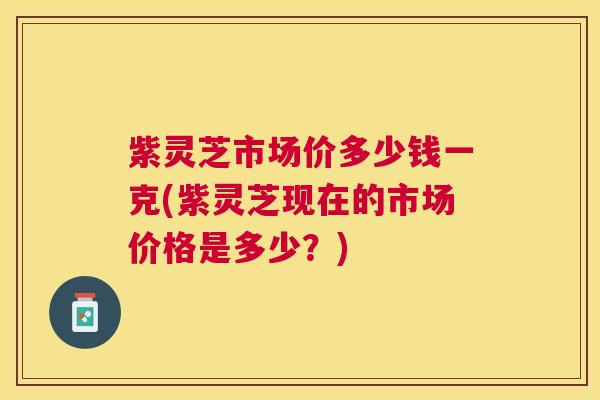 紫灵芝市场价多少钱一克(紫灵芝现在的市场价格是多少?) 紫灵芝市场价多少钱一克(紫灵芝现在的市场价格是多少?)