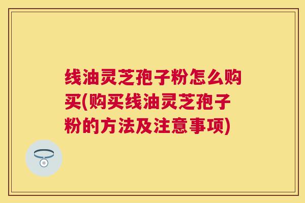 线油灵芝孢子粉怎么购买(购买线油灵芝孢子粉的方法及注意事项)