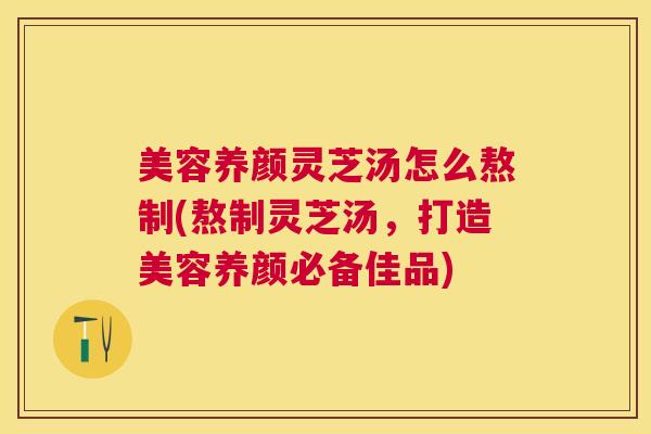 美容养颜灵芝汤怎么熬制(熬制灵芝汤,打造美容养颜必备佳品) 美容养颜灵芝汤怎么熬制(熬制灵芝汤,打造美容养颜必备佳品)