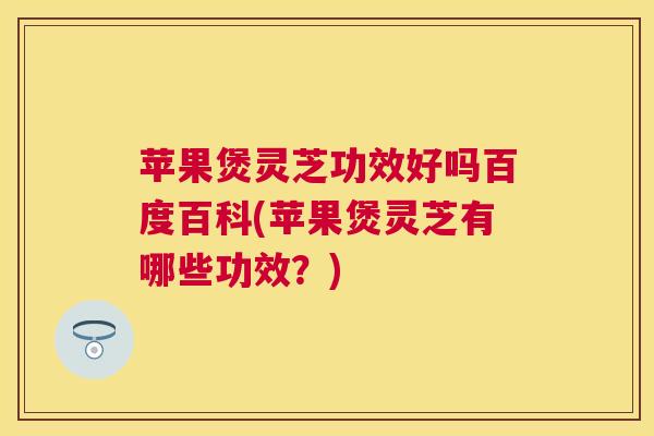 苹果煲灵芝功效好吗百度百科(苹果煲灵芝有哪些功效?) 苹果煲灵芝功效好吗百度百科(苹果煲灵芝有哪些功效?)