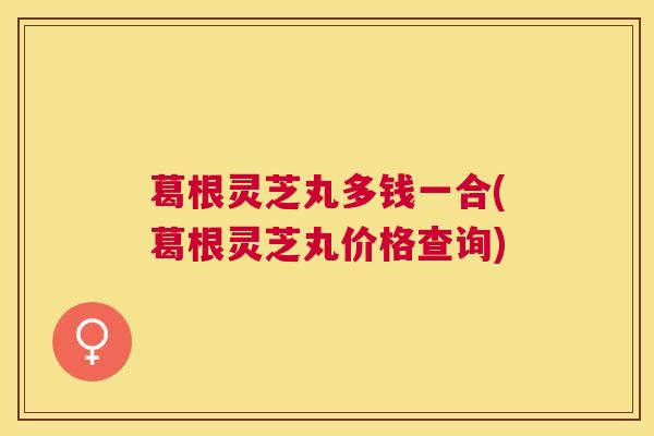 葛根灵芝丸多钱一合(葛根灵芝丸价格查询) 葛根灵芝丸多钱一合(葛根灵芝丸价格查询)