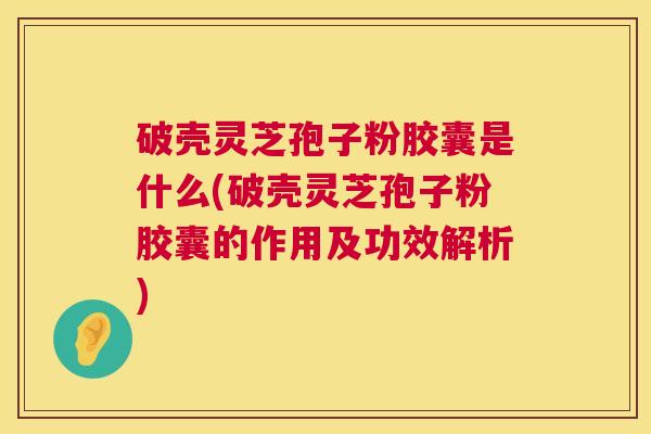 破壳灵芝孢子粉胶囊是什么(破壳灵芝孢子粉胶囊的作用及功效解析)