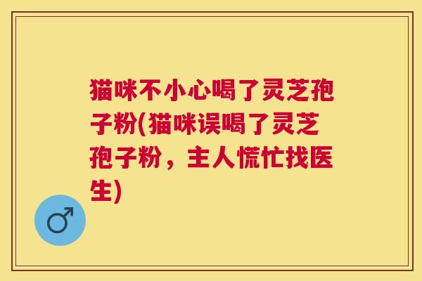 猫咪不小心喝了灵芝孢子粉(猫咪误喝了灵芝孢子粉，主人慌忙找医生)