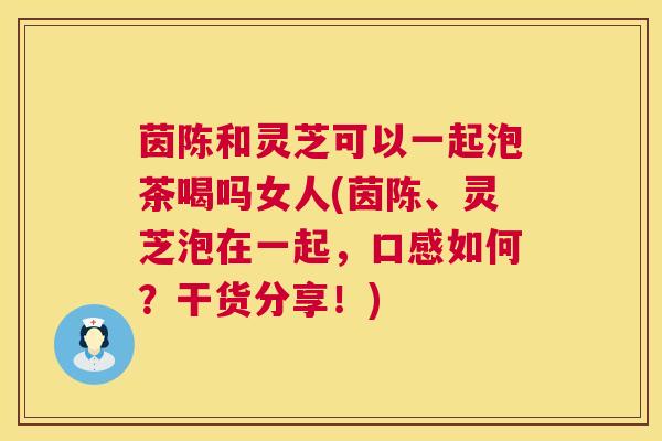 茵陈和灵芝可以一起泡茶喝吗女人(茵陈、灵芝泡在一起，口感如何？干货分享！)