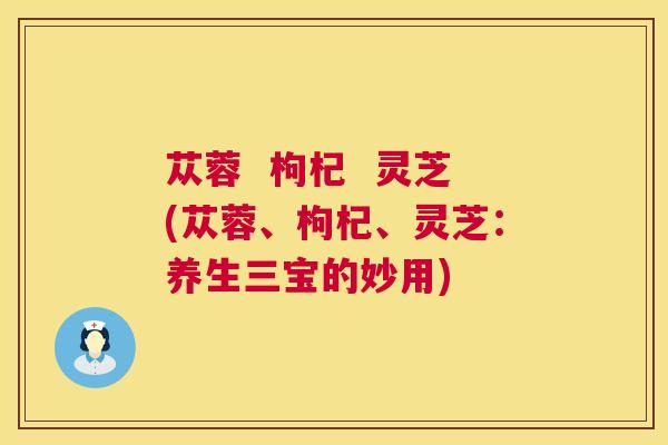 苁蓉 枸杞 灵芝(苁蓉、枸杞、灵芝:养生三宝的妙用) 苁蓉 枸杞 灵芝(苁蓉、枸杞、灵芝:养生三宝的妙用)