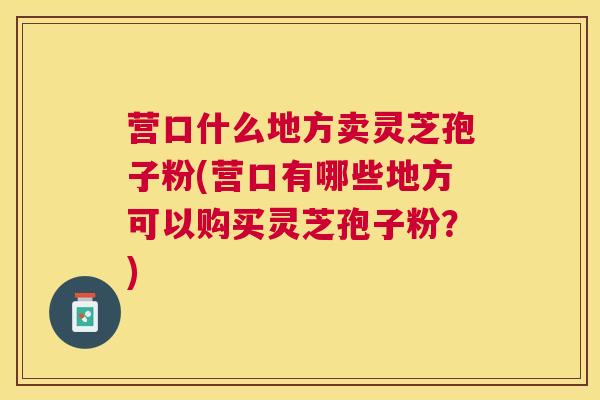 营口什么地方卖灵芝孢子粉(营口有哪些地方可以购买灵芝孢子粉？)
