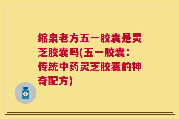 缩泉老方五一胶囊是灵芝胶囊吗(五一胶囊：传统灵芝胶囊的神奇配方)
