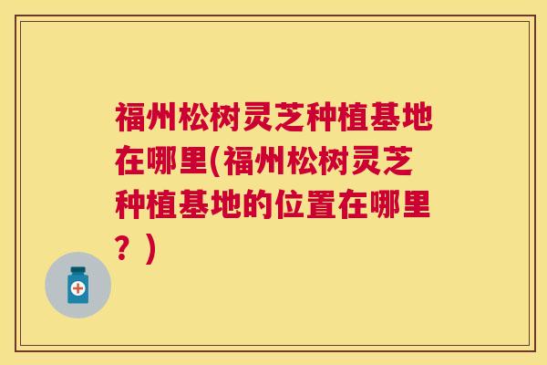 福州松树灵芝种植基地在哪里(福州松树灵芝种植基地的位置在哪里?) 福州松树灵芝种植基地在哪里(福州松树灵芝种植基地的位置在哪里?)