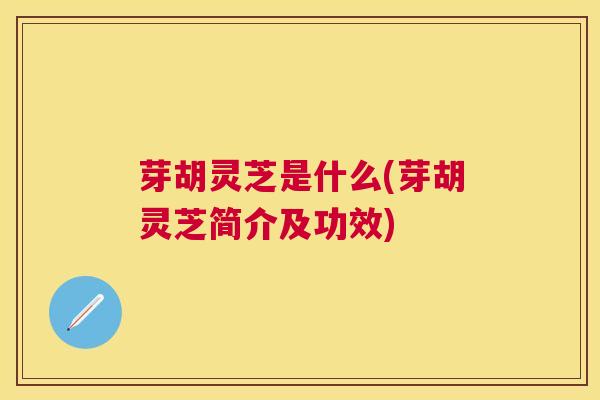 芽胡灵芝是什么(芽胡灵芝简介及功效)