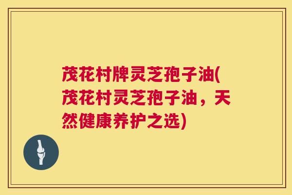 茂花村牌灵芝孢子油(茂花村灵芝孢子油，天然健康养护之选)