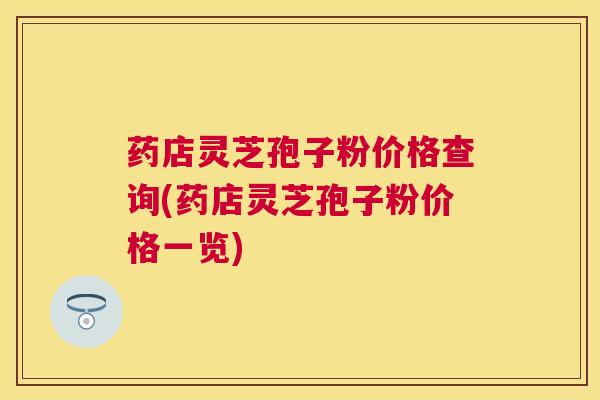 药店灵芝孢子粉价格查询(药店灵芝孢子粉价格一览)