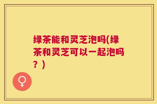 绿茶能和灵芝泡吗(绿茶和灵芝可以一起泡吗?) 绿茶能和灵芝泡吗(绿茶和灵芝可以一起泡吗?)
