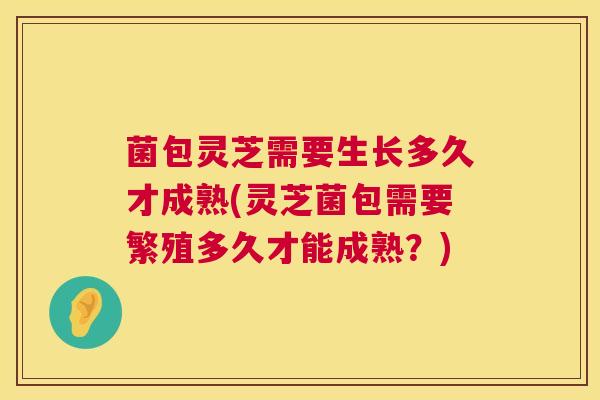 菌包灵芝需要生长多久才成熟(灵芝菌包需要繁殖多久才能成熟?) 菌包灵芝需要生长多久才成熟(灵芝菌包需要繁殖多久才能成熟?)
