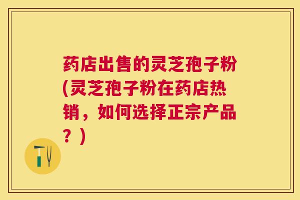 药店出售的灵芝孢子粉(灵芝孢子粉在药店热销，如何选择正宗产品？)