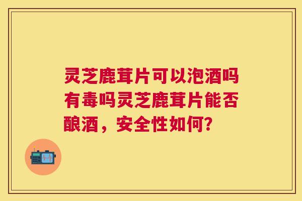 灵芝鹿茸片可以泡酒吗有毒吗灵芝鹿茸片能否酿酒，安全性如何？