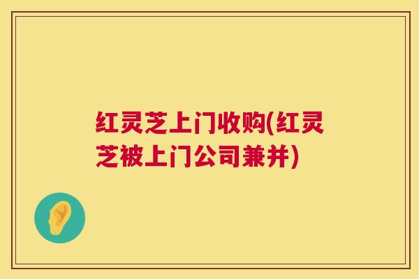 红灵芝上门收购(红灵芝被上门公司兼并)