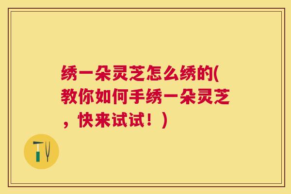 绣一朵灵芝怎么绣的(教你如何手绣一朵灵芝，快来试试！)