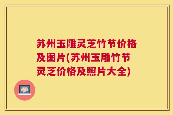 苏州玉雕灵芝竹节价格及图片(苏州玉雕竹节灵芝价格及照片大全) 苏州玉雕灵芝竹节价格及图片(苏州玉雕竹节灵芝价格及照片大全)