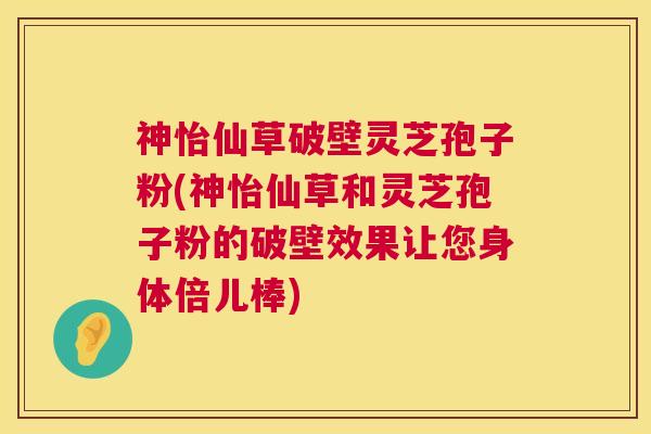 神怡仙草破壁灵芝孢子粉(神怡仙草和灵芝孢子粉的破壁效果让您身体倍儿棒)
