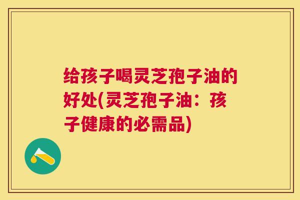 给孩子喝灵芝孢子油的好处(灵芝孢子油:孩子健康的必需品) 给孩子喝灵芝孢子油的好处(灵芝孢子油:孩子健康的必需品)