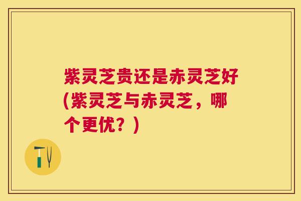 紫灵芝贵还是赤灵芝好(紫灵芝与赤灵芝,哪个更优?) 紫灵芝贵还是赤灵芝好(紫灵芝与赤灵芝,哪个更优?)