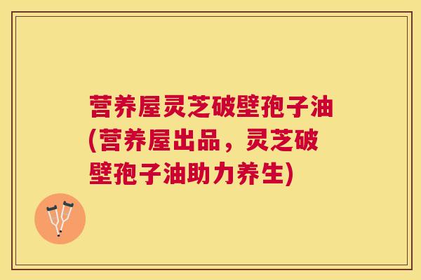 营养屋灵芝破壁孢子油(营养屋出品，灵芝破壁孢子油助力养生)