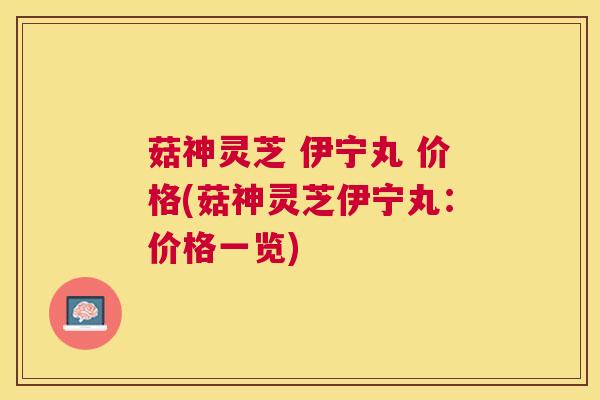 菇神灵芝 伊宁丸 价格(菇神灵芝伊宁丸:价格一览) 菇神灵芝 伊宁丸 价格(菇神灵芝伊宁丸:价格一览)