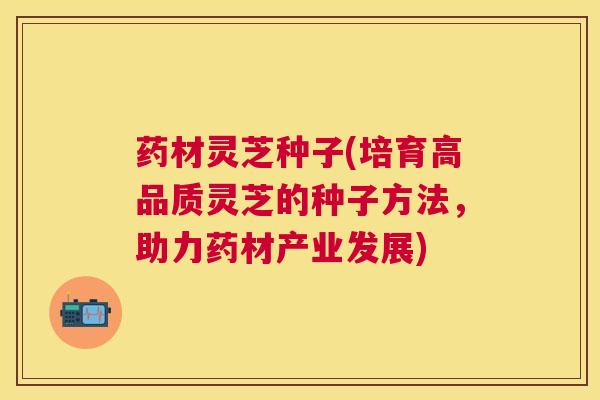 药材灵芝种子(培育高品质灵芝的种子方法，助力药材产业发展)