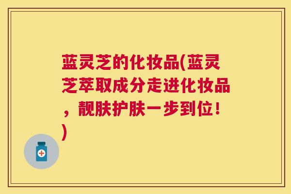 蓝灵芝的化妆品(蓝灵芝萃取成分走进化妆品，靓肤护肤一步到位！)