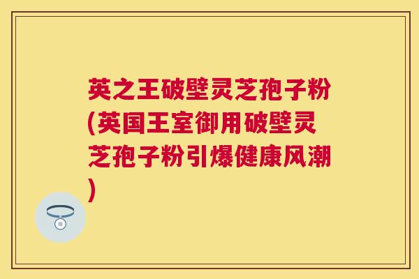 英之王破壁灵芝孢子粉(英国王室御用破壁灵芝孢子粉引爆健康风潮)