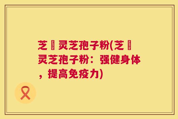 芝蔲灵芝孢子粉(芝蔲灵芝孢子粉:强健身体,提高免疫力) 芝蔲灵芝孢子粉(芝蔲灵芝孢子粉:强健身体,提高免疫力)