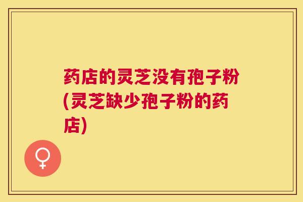 药店的灵芝没有孢子粉(灵芝缺少孢子粉的药店)